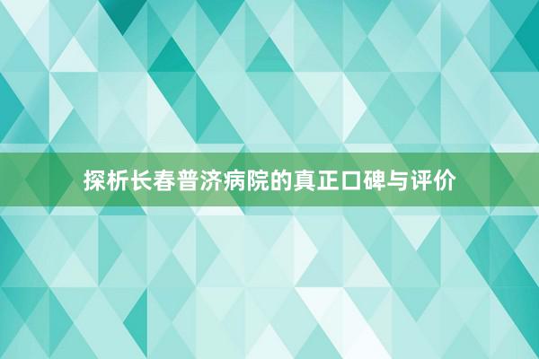 探析长春普济病院的真正口碑与评价