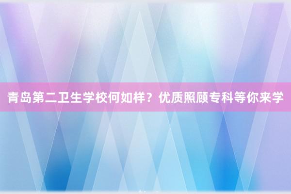 青岛第二卫生学校何如样？优质照顾专科等你来学