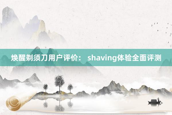 焕醒剃须刀用户评价： shaving体验全面评测
