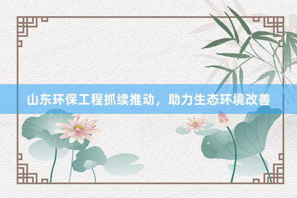 山东环保工程抓续推动，助力生态环境改善