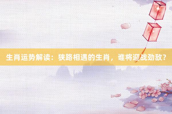 生肖运势解读：狭路相遇的生肖，谁将迎战劲敌？
